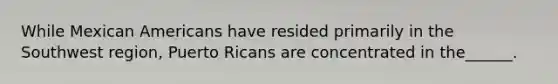 While Mexican Americans have resided primarily in the Southwest region, Puerto Ricans are concentrated in the______.