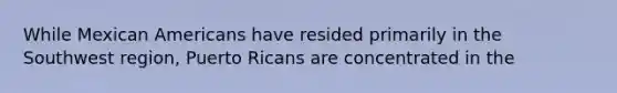 While Mexican Americans have resided primarily in the Southwest region, Puerto Ricans are concentrated in the