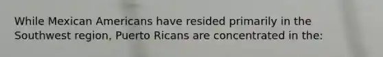 While Mexican Americans have resided primarily in the Southwest region, Puerto Ricans are concentrated in the: