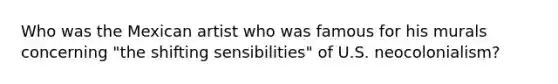Who was the Mexican artist who was famous for his murals concerning "the shifting sensibilities" of U.S. neocolonialism?