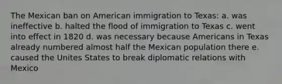 The Mexican ban on American immigration to Texas: a. was ineffective b. halted the flood of immigration to Texas c. went into effect in 1820 d. was necessary because Americans in Texas already numbered almost half the Mexican population there e. caused the Unites States to break diplomatic relations with Mexico