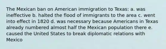 The Mexican ban on American immigration to Texas: a. was ineffective b. halted the flood of immigrants to the area c. went into effect in 1820 d. was necessary because Americans in Texas already numbered almost half the Mexican population there e. caused the United States to break diplomatic relations with Mexico