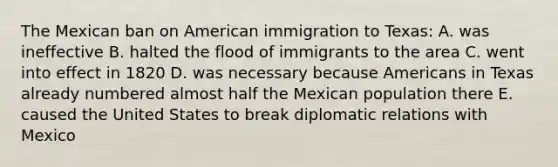 The Mexican ban on American immigration to Texas: A. was ineffective B. halted the flood of immigrants to the area C. went into effect in 1820 D. was necessary because Americans in Texas already numbered almost half the Mexican population there E. caused the United States to break diplomatic relations with Mexico