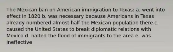 The Mexican ban on American immigration to Texas: a. went into effect in 1820 b. was necessary because Americans in Texas already numbered almost half the Mexican population there c. caused the United States to break diplomatic relations with Mexico d. halted the flood of immigrants to the area e. was ineffective