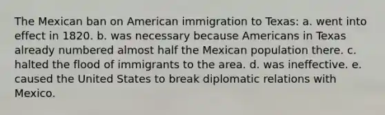 The Mexican ban on American immigration to Texas: a. went into effect in 1820. b. was necessary because Americans in Texas already numbered almost half the Mexican population there. c. halted the flood of immigrants to the area. d. was ineffective. e. caused the United States to break diplomatic relations with Mexico.