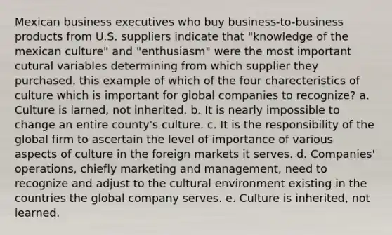 Mexican business executives who buy business-to-business products from U.S. suppliers indicate that "knowledge of the mexican culture" and "enthusiasm" were the most important cutural variables determining from which supplier they purchased. this example of which of the four charecteristics of culture which is important for global companies to recognize? a. Culture is larned, not inherited. b. It is nearly impossible to change an entire county's culture. c. It is the responsibility of the global firm to ascertain the level of importance of various aspects of culture in the foreign markets it serves. d. Companies' operations, chiefly marketing and management, need to recognize and adjust to the cultural environment existing in the countries the global company serves. e. Culture is inherited, not learned.