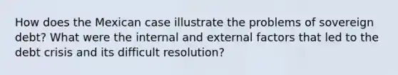 How does the Mexican case illustrate the problems of sovereign debt? What were the internal and external factors that led to the debt crisis and its difficult resolution?