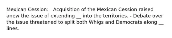 Mexican Cession: - Acquisition of the Mexican Cession raised anew the issue of extending __ into the territories. - Debate over the issue threatened to split both Whigs and Democrats along __ lines.