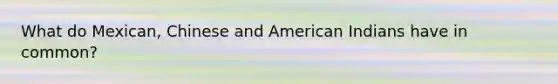 What do Mexican, Chinese and American Indians have in common?