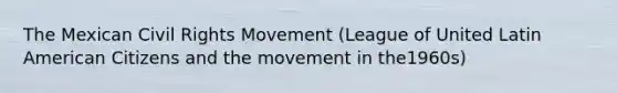 The Mexican Civil Rights Movement (League of United Latin American Citizens and the movement in the1960s)