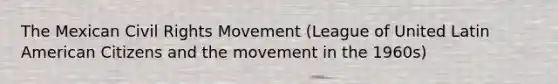 The Mexican Civil Rights Movement (League of United Latin American Citizens and the movement in the 1960s)