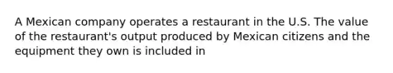 A Mexican company operates a restaurant in the U.S. The value of the restaurant's output produced by Mexican citizens and the equipment they own is included in