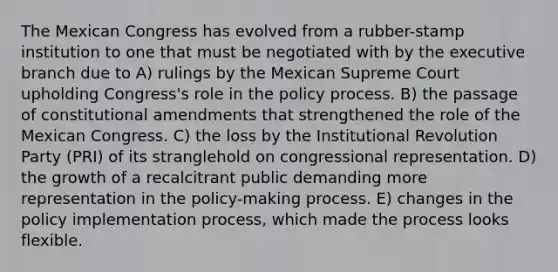 The Mexican Congress has evolved from a rubber-stamp institution to one that must be negotiated with by the executive branch due to A) rulings by the Mexican Supreme Court upholding Congress's role in the policy process. B) the passage of constitutional amendments that strengthened the role of the Mexican Congress. C) the loss by the Institutional Revolution Party (PRI) of its stranglehold on congressional representation. D) the growth of a recalcitrant public demanding more representation in the policy-making process. E) changes in the policy implementation process, which made the process looks flexible.