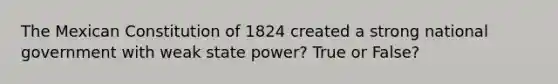 The Mexican Constitution of 1824 created a strong national government with weak state power? True or False?