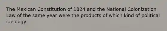 The Mexican Constitution of 1824 and the National Colonization Law of the same year were the products of which kind of political ideology