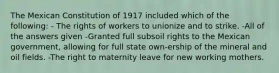 The Mexican Constitution of 1917 included which of the following: - The rights of workers to unionize and to strike. -All of the answers given -Granted full subsoil rights to the Mexican government, allowing for full state own-ership of the mineral and oil fields. -The right to maternity leave for new working mothers.