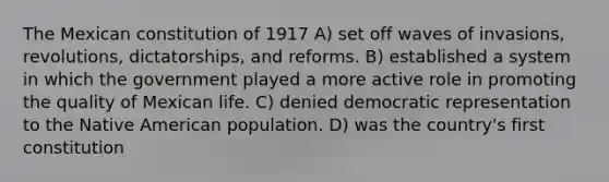 The Mexican constitution of 1917 A) set off waves of invasions, revolutions, dictatorships, and reforms. B) established a system in which the government played a more active role in promoting the quality of Mexican life. C) denied democratic representation to the Native American population. D) was the country's first constitution