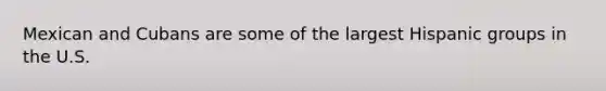 Mexican and Cubans are some of the largest Hispanic groups in the U.S.