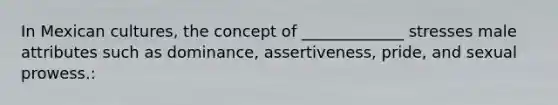 In Mexican cultures, the concept of _____________ stresses male attributes such as dominance, assertiveness, pride, and sexual prowess.: