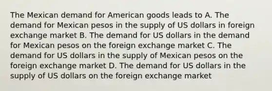 The Mexican demand for American goods leads to A. The demand for Mexican pesos in the supply of US dollars in foreign exchange market B. The demand for US dollars in the demand for Mexican pesos on the foreign exchange market C. The demand for US dollars in the supply of Mexican pesos on the foreign exchange market D. The demand for US dollars in the supply of US dollars on the foreign exchange market