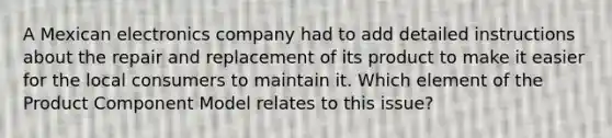 A Mexican electronics company had to add detailed instructions about the repair and replacement of its product to make it easier for the local consumers to maintain it. Which element of the Product Component Model relates to this issue?