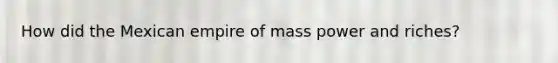 How did the Mexican empire of mass power and riches?