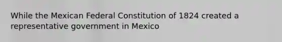 While the Mexican Federal Constitution of 1824 created a representative government in Mexico