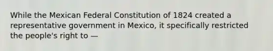 While the Mexican Federal Constitution of 1824 created a representative government in Mexico, it specifically restricted the people's right to —