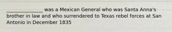 _______________ was a Mexican General who was Santa Anna's brother in law and who surrendered to Texas rebel forces at San Antonio in December 1835