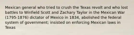 Mexican general who tried to crush the Texas revolt and who lost battles to Winfield Scott and Zachary Taylor in the Mexican War (1795-1876) dictator of Mexico in 1834, abolished the federal system of government; insisted on enforcing Mexican laws in Texas