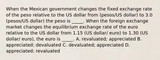 When the Mexican government changes the <a href='https://www.questionai.com/knowledge/kD3en1w1MM-fixed-exchange-rate' class='anchor-knowledge'>fixed exchange rate</a> of the peso relative to the US dollar from (pesos/US dollar) to 3.0 (pesos/US dollar) the peso is _____. When the <a href='https://www.questionai.com/knowledge/k2bAoIpZMG-foreign-exchange-market' class='anchor-knowledge'>foreign exchange market</a> changes <a href='https://www.questionai.com/knowledge/kwCBllplJW-the-equilibrium-exchange-rate' class='anchor-knowledge'>the equilibrium exchange rate</a> of the euro relative to the US dollar from 1.15 (US dollar/ euro) to 1.30 (US dollar/ euro), the euro is _____. A. revaluated; appreciated B. appreciated; devaluated C. devaluated; appreciated D. appreciated; revaluated