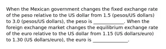 When the Mexican government changes the fixed exchange rate of the peso relative to the US dollar from 1.5 (pesos/US dollars) to 3.0 (pesos/US dollars), the peso is _____________. When the foreign exchange market changes the equilibrium exchange rate of the euro relative to the US dollar from 1.15 (US dollars/euro) to 1.30 (US dollars/euro), the euro is _______________.