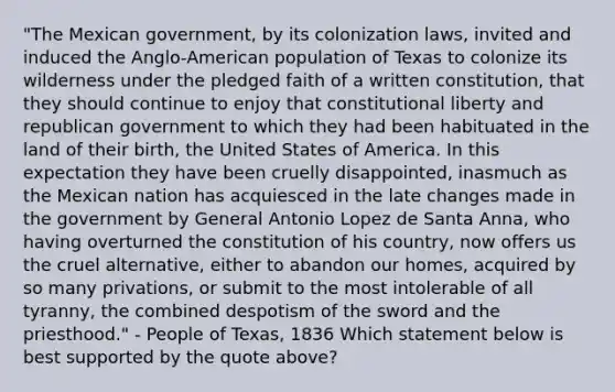 "The Mexican government, by its colonization laws, invited and induced the Anglo-American population of Texas to colonize its wilderness under the pledged faith of a written constitution, that they should continue to enjoy that constitutional liberty and republican government to which they had been habituated in the land of their birth, the United States of America. In this expectation they have been cruelly disappointed, inasmuch as the Mexican nation has acquiesced in the late changes made in the government by General Antonio Lopez de Santa Anna, who having overturned the constitution of his country, now offers us the cruel alternative, either to abandon our homes, acquired by so many privations, or submit to the most intolerable of all tyranny, the combined despotism of the sword and the priesthood." - People of Texas, 1836 Which statement below is best supported by the quote above?