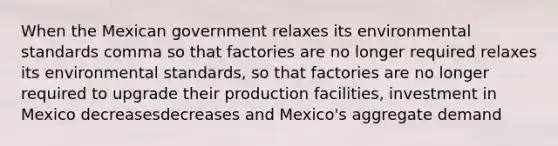 When the Mexican government relaxes its environmental standards comma so that factories are no longer required relaxes its environmental standards, so that factories are no longer required to upgrade their production​ facilities, investment in Mexico decreasesdecreases and​ Mexico's aggregate demand​