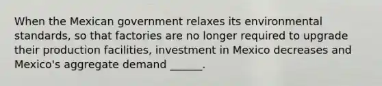 When the Mexican government relaxes its environmental standards, so that factories are no longer required to upgrade their production​ facilities, investment in Mexico decreases and​ Mexico's aggregate demand​ ______.