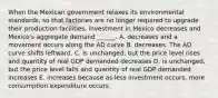 When the Mexican government relaxes its environmental standards, so that factories are no longer required to upgrade their production​ facilities, investment in Mexico decreases and​ Mexico's aggregate demand​ ______. A. decreases and a movement occurs along the AD curve B. decreases. The AD curve shifts leftward. C. is​ unchanged, but the price level rises and quantity of real GDP demanded decreases D. is​ unchanged, but the price level falls and quantity of real GDP demanded increases E. increases because as less investment​ occurs, more consumption expenditure occurs