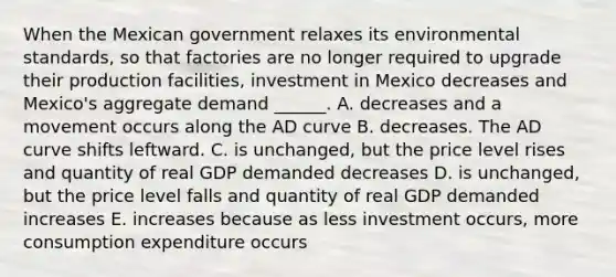 When the Mexican government relaxes its environmental standards, so that factories are no longer required to upgrade their production​ facilities, investment in Mexico decreases and​ Mexico's aggregate demand​ ______. A. decreases and a movement occurs along the AD curve B. decreases. The AD curve shifts leftward. C. is​ unchanged, but the price level rises and quantity of real GDP demanded decreases D. is​ unchanged, but the price level falls and quantity of real GDP demanded increases E. increases because as less investment​ occurs, more consumption expenditure occurs