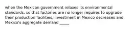 when the Mexican government relaxes its environmental standards, so that factories are no longer requires to upgrade their production facilities, investment in Mexico decreases and Mexico's aggregate demand _____