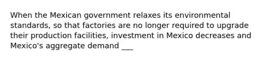 When the Mexican government relaxes its environmental standards, so that factories are no longer required to upgrade their production facilities, investment in Mexico decreases and Mexico's aggregate demand ___