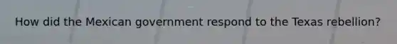 How did the Mexican government respond to the Texas rebellion?