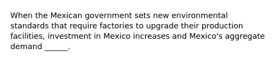 When the Mexican government sets new environmental standards that require factories to upgrade their production​ facilities, investment in Mexico increases and​ Mexico's aggregate demand​ ______.