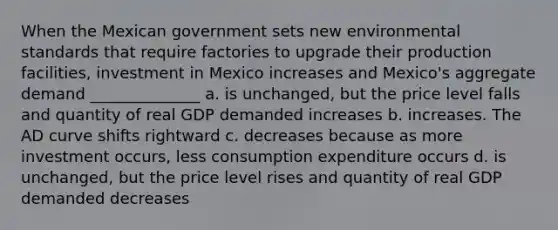 When the Mexican government sets new environmental standards that require factories to upgrade their production facilities, investment in Mexico increases and Mexico's aggregate demand ______________ a. is unchanged, but the price level falls and quantity of real GDP demanded increases b. increases. The AD curve shifts rightward c. decreases because as more investment occurs, less consumption expenditure occurs d. is unchanged, but the price level rises and quantity of real GDP demanded decreases