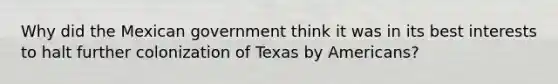 Why did the Mexican government think it was in its best interests to halt further colonization of Texas by Americans?