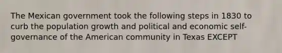 The Mexican government took the following steps in 1830 to curb the population growth and political and economic self-governance of the American community in Texas EXCEPT