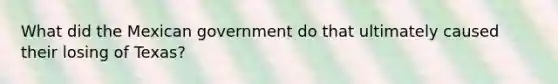 What did the Mexican government do that ultimately caused their losing of Texas?