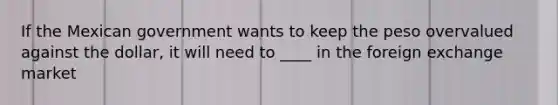 If the Mexican government wants to keep the peso overvalued against the dollar, it will need to ____ in the foreign exchange market