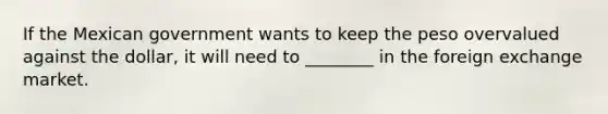 If the Mexican government wants to keep the peso overvalued against the dollar, it will need to ________ in the foreign exchange market.