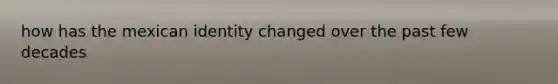 how has the mexican identity changed over the past few decades