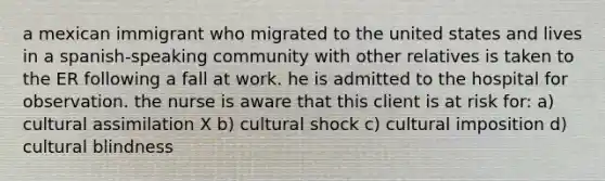 a mexican immigrant who migrated to the united states and lives in a spanish-speaking community with other relatives is taken to the ER following a fall at work. he is admitted to the hospital for observation. the nurse is aware that this client is at risk for: a) cultural assimilation X b) cultural shock c) cultural imposition d) cultural blindness