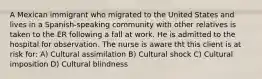 A Mexican immigrant who migrated to the United States and lives in a Spanish-speaking community with other relatives is taken to the ER following a fall at work. He is admitted to the hospital for observation. The nurse is aware tht this client is at risk for: A) Cultural assimilation B) Cultural shock C) Cultural imposition D) Cultural blindness